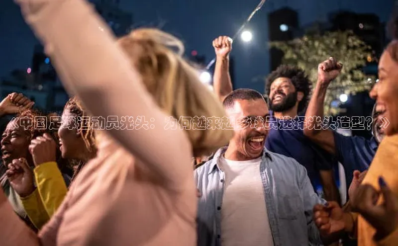 球萌会官方入口百度技术学院《中国足球运动员光头：为何越来越多球员选择光头造型？》