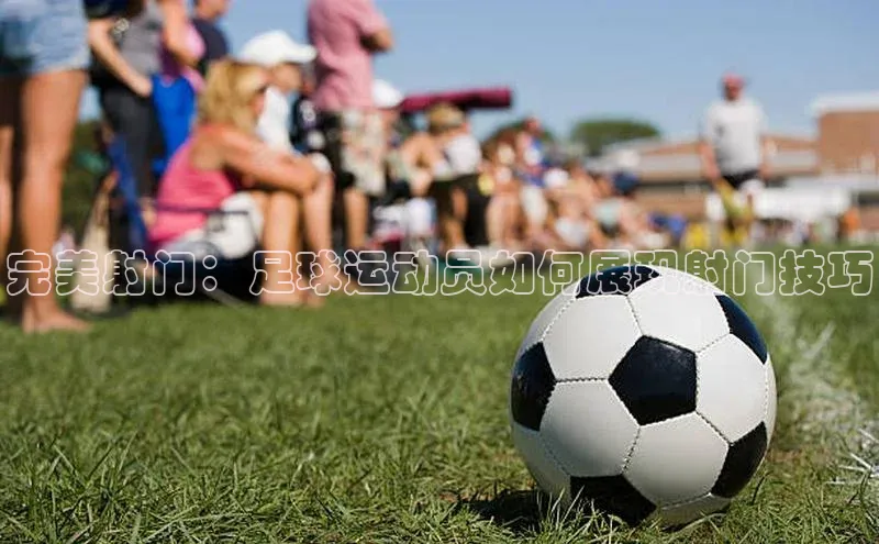 球盟体育下载官网慧博云通完美射门：足球运动员如何展现射门技巧