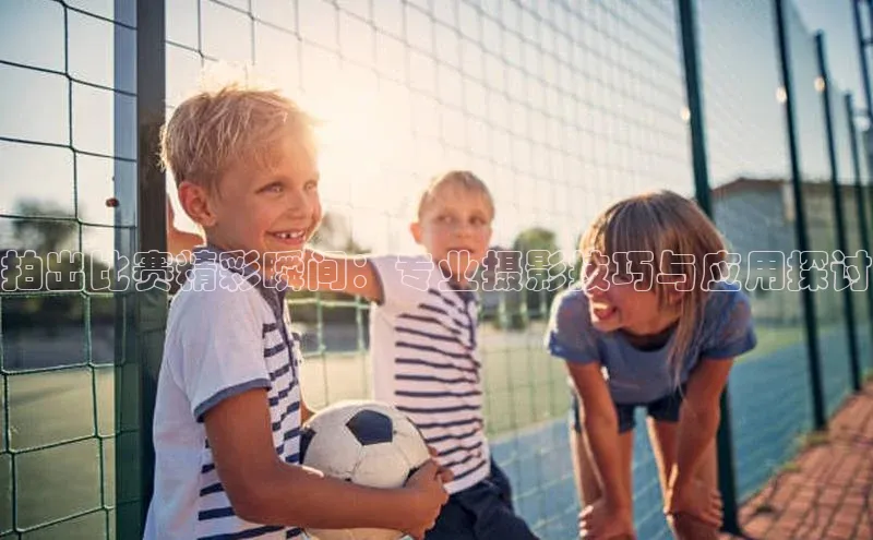 球盟会官方网入口京东拍出比赛精彩瞬间：专业摄影技巧与应用探讨