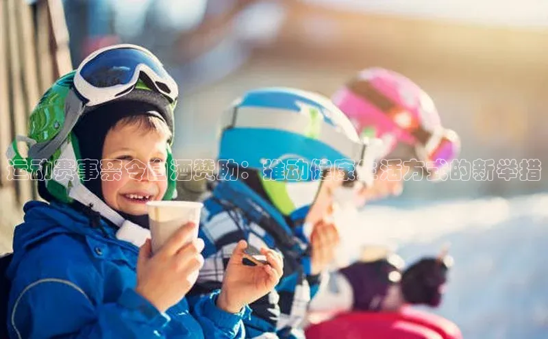 球盟会官方网站入口百度搜索资源平台运动赛事禁令白酒赞助：推动健康生活方式的新举措