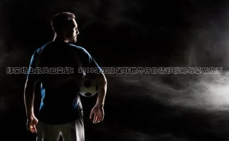 球盟会官方网站入口百度搜索资源平台绿茵场上的风云变幻：2018年国际足联世界杯的精彩瞬间与幕后故事