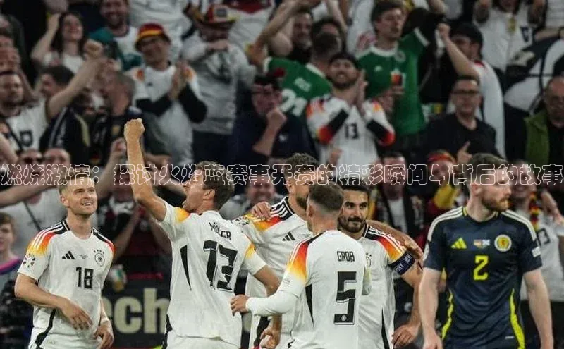 燃烧激情：探讨火焰蓝赛事开赛的精彩瞬间与背后的故事