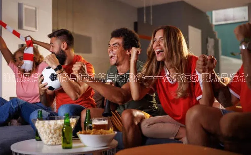 潮流风尚：时尚与运动的完美融合——赛事运动服新品发布