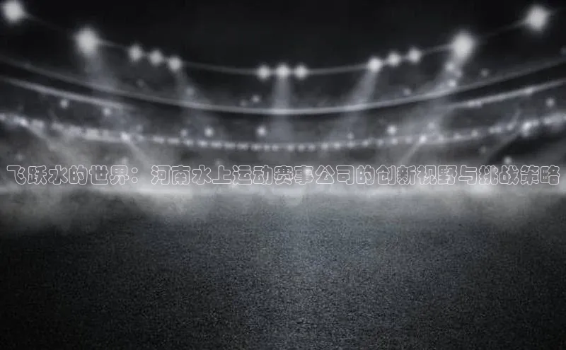 飞跃水的世界：河南水上运动赛事公司的创新视野与挑战策略